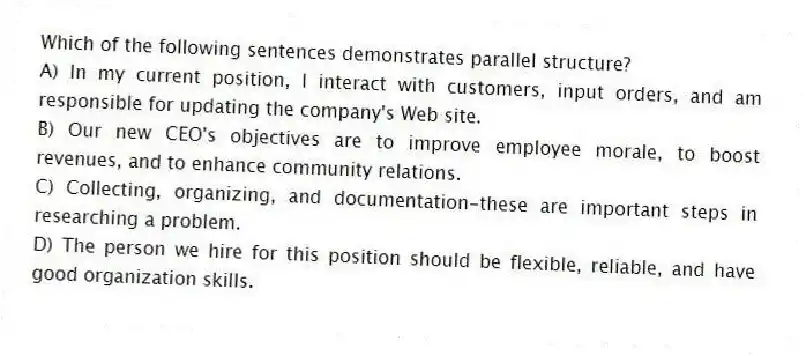 Which of the following sentences demonstrates parallel structure?
A) In my current position, I interact with customers, input orders, and am responsible for updating the company's Web site.
B) Our new CEO's objectives are to improve employee morale, to boost revenues, and to enhance community relations.
C) Collecting, organizing, and documentation-these are important steps in researching a problem.
D) The person we hire for this position should be flexible, reliable, and have good organization skills.