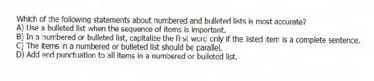 Which of the following statements about numbered and bulleted lists is most accurate?
A) Use a bulleted list when the sequence of items is important.
B) In a numbered or bulleted list, capitalize the first word only if the listed item is a complete sentence.
C) The items in a numbered or bulleted list should be parallel.
D) Add end punctuation to all items in a numbered or bulleted list.
