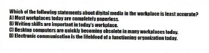 Which of the following statements about digital media in the workplace is least accurate?
A) Most workplaces today are completely paperless.
B) Writing skills are important in today's workplace.
C) Desktop computers are quickly becoming obsolete in many workplaces today.
D) Electronic communication is the lifeblood of a functioning organization today.