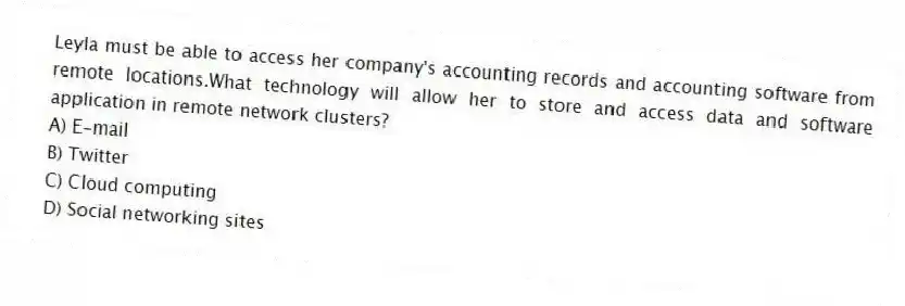 Leyla must be able to access her company's accounting records and accounting software from remote locations.What technology will allow her to store and access data and software application in remote network clusters?
A) E-mail
B) Twitter
C) Cloud computing
D) Social networking sites
