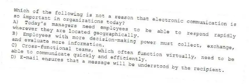 Which of the following is not a reason that electronic communication is so important in organizations today?
A) Today's managers need employees to be able to respond rapidly wherever they are located geographically.
B) Employees with more decision-making power must collect, exchange, and evaluate more information.
C) Cross-functional teams, which often function virtually, need to be able to communicate quickly and efficiently.
D) E-mail ensures that a message will be understood by the recipient.