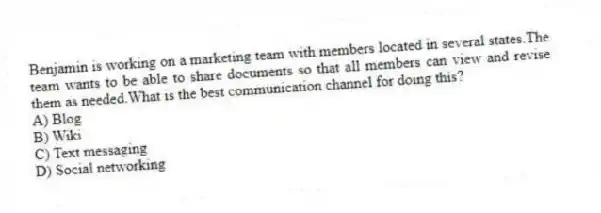 Benjamin is working on a marketing team with members located in several states.The team wants to be able to share documents so that all members can view and revise them as needed.What is the best communication channel for doing this?
A) Blog
B) Wiki
C) Text messaging
D) Social networking