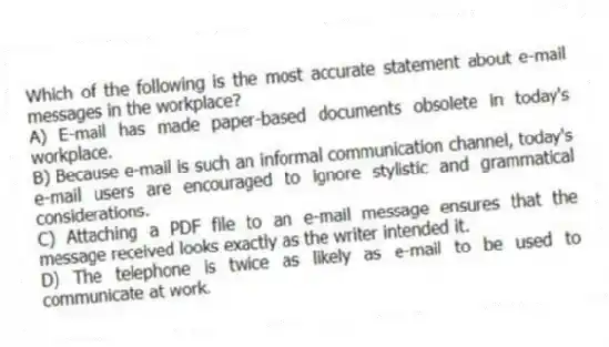 Which of the following is the most accurate statement about e-mail messages in the workplace?
A) E-mail has made paper-based documents obsolete in today's workplace.
B) Because e-mail is such an informal communication channel, today's e-mail users are encouraged to ignore stylistic and grammatical considerations.
C) Attaching a PDF file to an e-mail message ensures that the message received looks exactly as the writer intended it.
D) The telephone is twice as likely as e-mail to be used to communicate at work.