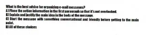 What is the best advice for organizing e-mail messages?
A) Place the action information in the first paragraph so that it's not overlooked.
B) Explain and justify the main idea in the body of the message.
C) Start the message with something conversational and friendly before getting to the main point.
D) All of these choices