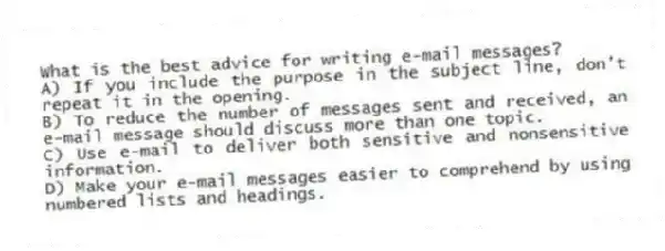 What is the best advice for writing e-mail messages?
A) If you include the purpose in the subject line, don't repeat it in the opening.
B) To reduce the number of messages sent and received, an e-mail message should discuss more than one topic.
C) Use e-mail to deliver both sensitive and nonsensitive information.
D) Make your e-mail messages easier to comprehend by using numbered lists and headings.