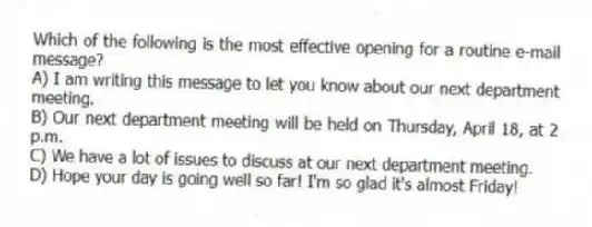 Which of the following is the most effective opening for a routine e-mail message?
A) I am writing this message to let you know about our next department meeting.
B) Our next department meeting will be held on Thursday, April 18, at 2 p.m.
C) We have a lot of issues to discuss at our next department meeting.
D) Hope your day is going well so far! I'm so glad it's almost Friday!