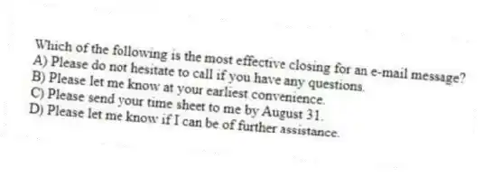 Which of the following is the most effective closing for an e-mail message?
A) Please do not hesitate to call if you have any questions.
B) Please let me know at your earliest convenience.
C) Please send your time sheet to me by August 31.
D) Please let me know if I can be of further assistance.