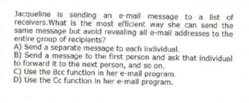 Jacqueline is sending an e-mail message to a list of receivers.What is the most efficient way she can send the same message but avoid revealing all e-mail addresses to the entire group of recipients?
A) Send a separate message to each individual.
B) Send a message to the first person and ask that individual to forward it to the next person, and so on.
C) Use the Bcc function in her e-mail program.
D) Use the Cc function in her e-mail program.