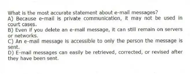 What is the most accurate statement about e-mail messages?
A) Because e-mail is private communication, it may not be used in court cases.
B) Even if you delete an e-mail message, it can still remain on servers or networks.
C) An e-mail message is accessible to only the person the message is sent.
D) E-mail messages can easily be retrieved, corrected, or revised after they have been sent.