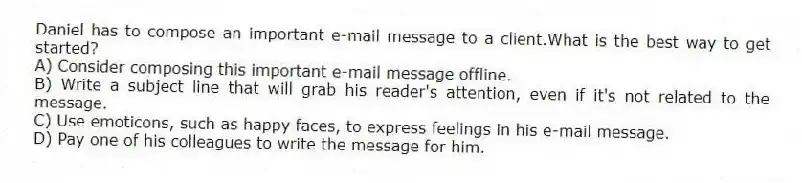 Daniel has to compose an important e-mail message to a client.What is the best way to get started?
A) Consider composing this important e-mail message offline.
B) Write a subject line that will grab his reader's attention, even if it's not related to the message.
C) Use emoticons, such as happy faces, to express feelings in his e-mail message.
D) Pay one of his colleagues to write the message for him.