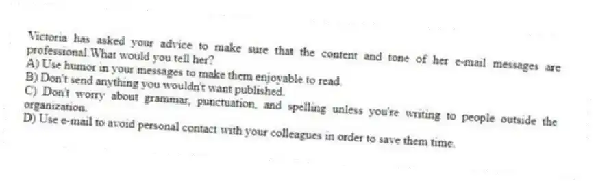 Victoria has asked your advice to make sure that the content and tone of her e-mail messages are professional.What would you tell her?
A) Use humor in your messages to make them enjoyable to read.
B) Don't send anything you wouldn't want published.
C) Don't worry about grammar, punctuation, and spelling unless you're writing to people outside the organization.
D) Use e-mail to avoid personal contact with your colleagues in order to save them time.