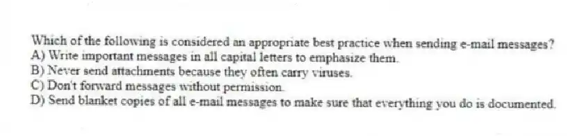 Which of the following is considered an appropriate best practice when sending e-mail messages?
A) Write important messages in all capital letters to emphasize them.
B) Never send attachments because they often carry viruses.
C) Don't forward messages without permission.
D) Send blanket copies of all e-mail messages to make sure that everything you do is documented.