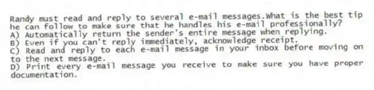 Randy must read and reply to several e-mail messages.What is the best tip he can follow to make sure that he handles his e-mail professionally?
A) Automatically return the sender's entire message when replying.
B) Even if you can't reply immediately, acknowledge receipt.
C) Read and reply to each e-mail message in your inbox before moving on to the next message.
D) Print every e-mail message you receive to make sure you have proper documentation.