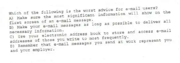 Which of the following is the worst advice for e-mail users?
A) Make sure the most significant information will show on the first screen of an e-mail message.
B) Make your e-mail messages as long as possible to deliver all necessary information.
C) Use your electronic address book to store and access e-mail addresses of those you write to most frequently.
D) Remember that e-mail messages you send at work represent you and your employer.