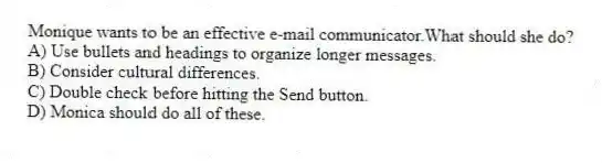Monique wants to be an effective e-mail communicator.What should she do?
A) Use bullets and headings to organize longer messages.
B) Consider cultural differences.
C) Double check before hitting the Send button.
D) Monica should do all of these.