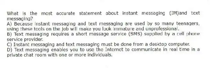 What is the most accurate statement about instant messaging (IM)and text messaging?
A) Because instant messaging and text messaging are used by so many teenagers, using these tools on the job will make you look immature and unprofessional.
B) Text messaging requires a short message service (SMS) supplied by a cell phone service provider.
C) Instant messaging and text messaging must be done from a desktop computer.
D) Text messaging enables you to use the Internet to communicate in real time in a private chat room with one or more individuals.