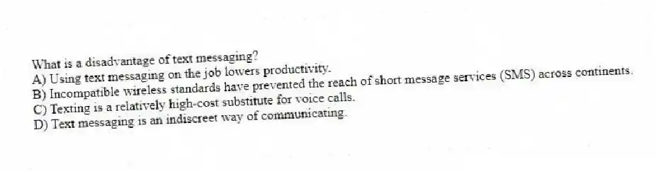 What is a disadvantage of text messaging?
A) Using text messaging on the job lowers productivity.
B) Incompatible wireless standards have prevented the reach of short message services (SMS) across continents.
C) Texting is a relatively high-cost substitute for voice calls.
D) Text messaging is an indiscreet way of communicating.