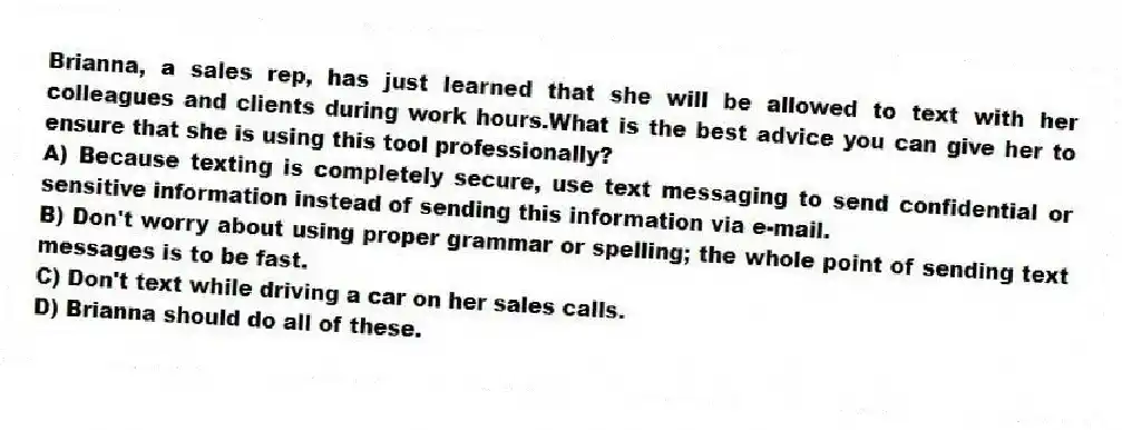 Brianna, a sales rep, has just learned that she will be allowed to text with her colleagues and clients during work hours.What is the best advice you can give her to ensure that she is using this tool professionally?
A) Because texting is completely secure, use text messaging to send confidential or sensitive information instead of sending this information via e-mail.
B) Don't worry about using proper grammar or spelling; the whole point of sending text messages is to be fast.
C) Don't text while driving a car on her sales calls.
D) Brianna should do all of these.