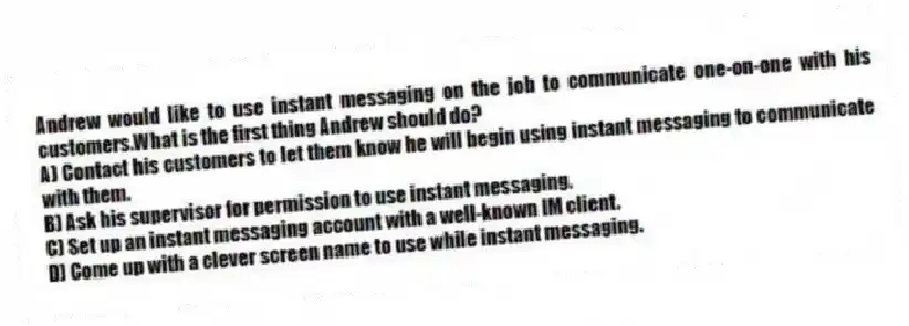 Andrew would like to use instant messaging on the job to communicate one-on-one with his customers.What is the first thing Andrew should do?
A) Contact his customers to let them know he will begin using instant messaging to communicate with them.
B) Ask his supervisor for permission to use instant messaging.
C) Set up an instant messaging account with a well-known IM client.
D) Come up with a clever screen name to use while instant messaging.
