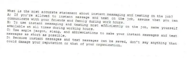 What is the most accurate statement about instant messaging and texting on the job?
A) If you're allowed to instant message and text on the job, assume that you can communicate with your friends and family during work hours.
B) To use instant messaging and texting most efficiently on the job, make yourself available at all times during working hours.
C) Use ample jargon, slang, and abbreviations to make your instant messages and text messages as short as possible.
D) Because instant messages and text messages can be saved, don't say anything that could damage your reputation or that of your organization.