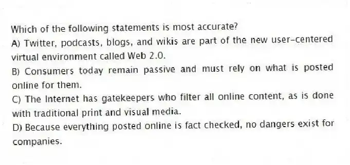 Which of the following statements is most accurate?
A) Twitter, podcasts, blogs, and wikis are part of the new user-centered virtual environment called Web 2.0.
B) Consumers today remain passive and must rely on what is posted online for them.
C) The Internet has gatekeepers who filter all online content, as is done with traditional print and visual media.
D) Because everything posted online is fact checked, no dangers exist for companies.