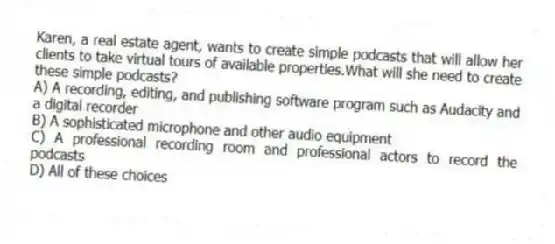 Karen, a real estate agent, wants to create simple podcasts that will allow her clients to take virtual tours of available properties.What will she need to create these simple podcasts?
A) A recording, editing, and publishing software program such as Audacity and a digital recorder
B) A sophisticated microphone and other audio equipment
C) A professional recording room and professional actors to record the podcasts
D) All of these choices