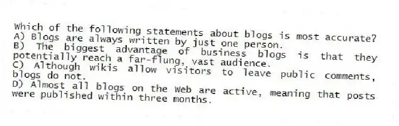 Which of the following statements about blogs is most accurate?
A) Blogs are always written by just one person.
B) The biggest advantage of business blogs is that they potentially reach a far-flung, vast audience.
C) Although wikis allow visitors to leave public comments, blogs do not.
D) Almost all blogs on the Web are active, meaning that posts were published within three months.