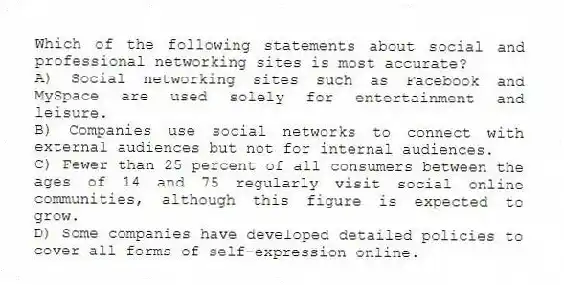 Which of the following statements about social and professional networking sites is most accurate?
A) Social networking sites such as Facebook and MySpace are used solely for entertainment and leisure.
B) Companies use social networks to connect with external audiences but not for internal audiences.
C) Fewer than 25 percent of all consumers between the ages of 14 and 75 regularly visit social online communities, although this figure is expected to grow.
D) Some companies have developed detailed policies to cover all forms of self-expression online.