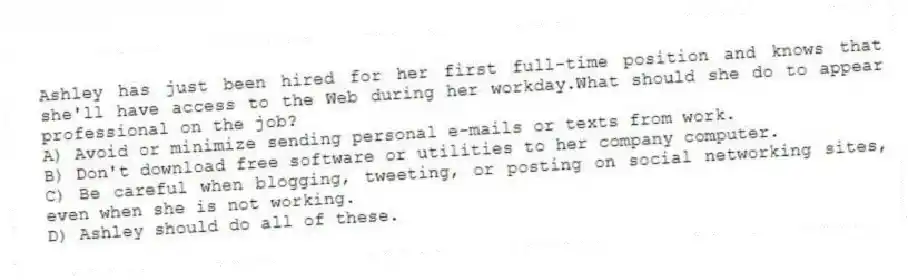 Ashley has just been hired for her first full-time position and knows that she'll have access to the Web during her workday.What should she do to appear professional on the job?
A) Avoid or minimize sending personal e-mails or texts from work.
B) Don't download free software or utilities to her company computer.
C) Be careful when blogging, tweeting, or posting on social networking sites, even when she is not working.
D) Ashley should do all of these.