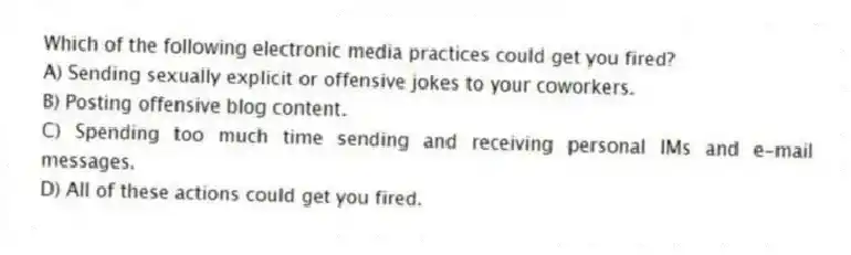 Which of the following electronic media practices could get you fired?
A) Sending sexually explicit or offensive jokes to your coworkers.
B) Posting offensive blog content.
C) Spending too much time sending and receiving personal IMs and e-mail messages.
D) All of these actions could get you fired.