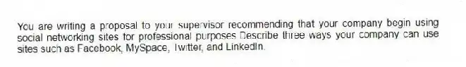 You are writing a proposal to your supervisor recommending that your company begin using social networking sites for professional purposes.Describe three ways your company can use sites such as Facebook, MySpace, Twitter, and LinkedIn.