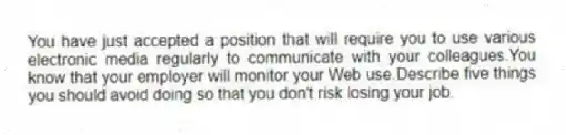 You have just accepted a position that will require you to use various electronic media regularly to communicate with your colleagues.You know that your employer will monitor your Web use.Describe five things you should avoid doing so that you don't risk losing your job.