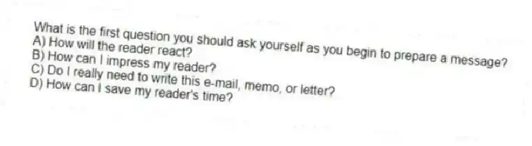 What is the first question you should ask yourself as you begin to prepare a message?
A) How will the reader react?
B) How can I impress my reader?
C) Do I really need to write this e-mail, memo, or letter?
D) How can I save my reader's time?