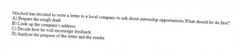 Mitchell has decided to write a letter to a local company to ask about internship opportunities.What should he do first?
A) Prepare the rough draft.
B) Look up the company's address.
C) Decide how he will encourage feedback.
D) Analyze the purpose of the letter and the reader.