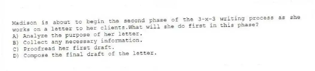 Madison is about to begin the second phase of the 3-x-3 writing process as she works on a letter to her clients.What will she do first in this phase?
A) Analyze the purpose of her letter.
B) Collect any necessary information.
C) Proofread her first draft.
D) Compose the final draft of the letter.