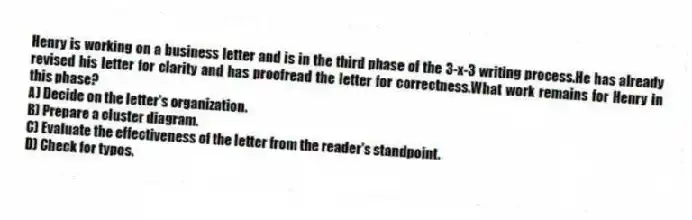 Henry is working on a business letter and is in the third phase of the 3-x-3 writing process.He has already revised his letter for clarity and has proofread the letter for correctness.What work remains for Henry in this phase?
A) Decide on the letter's organization.
B) Prepare a cluster diagram.
C) Evaluate the effectiveness of the letter from the reader's standpoint.
D) Check for typos.