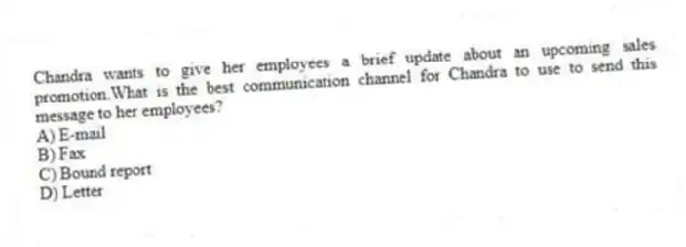 Chandra wants to give her employees a brief update about an upcoming sales promotion.What is the best communication channel for Chandra to use to send this message to her employees?
A) E-mail
B) Fax
C) Bound report
D) Letter