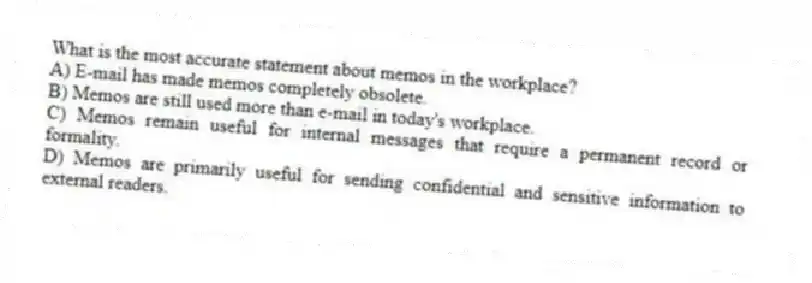 What is the most accurate statement about memos in the workplace?
A) E-mail has made memos completely obsolete.
B) Memos are still used more than e-mail in today's workplace.
C) Memos remain useful for internal messages that require a permanent record or formality.
D) Memos are primarily useful for sending confidential and sensitive information to external readers.