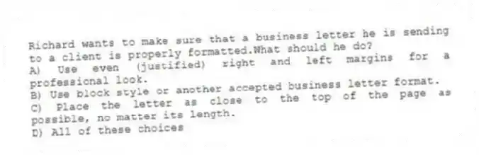 Richard wants to make sure that a business letter he is sending to a client is properly formatted.What should he do?
A) Use even (justified) right and left margins for a professional look.
B) Use block style or another accepted business letter format.
C) Place the letter as close to the top of the page as possible, no matter its length.
D) All of these choices