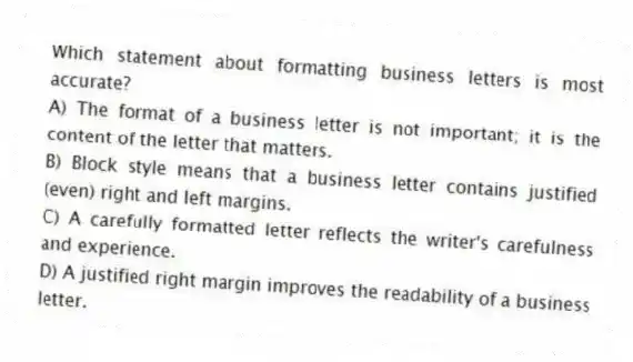 Which statement about formatting business letters is most accurate?
A) The format of a business letter is not important; it is the content of the letter that matters.
B) Block style means that a business letter contains justified (even) right and left margins.
C) A carefully formatted letter reflects the writer's carefulness and experience.
D) A justified right margin improves the readability of a business letter.