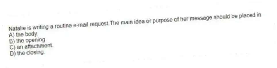 Natalie is writing a routine e-mail request.The main idea or purpose of her message should be placed in
A) the body.
B) the opening.
C) an attachment.
D) the closing.