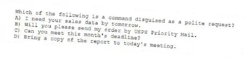 Which of the following is a command disguised as a polite request?
A) I need your sales data by tomorrow.
B) Will you please send my order by USPS Priority Mail.
C) Can you meet this month's deadline?
D) Bring a copy of the report to today's meeting.