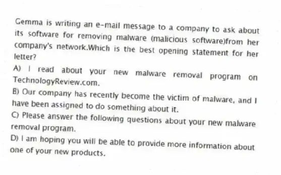 Gemma is writing an e-mail message to a company to ask about its software for removing malware (malicious software)from her company's network.Which is the best opening statement for her letter?
A) I read about your new malware removal program on TechnologyReview.com.
B) Our company has recently become the victim of malware, and I have been assigned to do something about it.
C) Please answer the following questions about your new malware removal program.
D) I am hoping you will be able to provide more information about one of your new products.