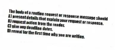 The body of a routine request or response message should
A) present details that explain your request or response.
B) request action from the reader.
C) give any deadline dates.
D) reveal for the first time why you are writing.