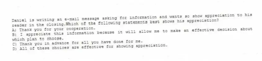 Daniel is writing an e-mail message asking for information and wants so show appreciation to his reader in the closing.Which of the following statements best shows his appreciation?
A) Thank you for your cooperation.
B) I appreciate this information because it will allow me to make an effective decision about which plan to choose.
C) Thank you in advance for all you have done for me.
D) All of these choices are effective for showing appreciation.