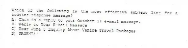 Which of the following is the most effective subject line for a routine response message?
A) This is a reply to your October 14 e-mail message.
B) Reply to Your E-Mail Message
C) Your June 5 Inquiry About Venice Travel Packages
D) URGENT!!