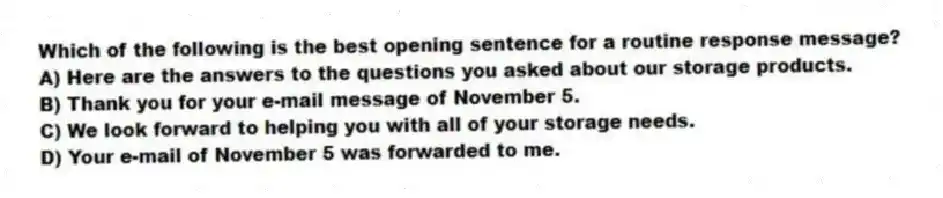 Which of the following is the best opening sentence for a routine response message?
A) Here are the answers to the questions you asked about our storage products.
B) Thank you for your e-mail message of November 5.
C) We look forward to helping you with all of your storage needs.
D) Your e-mail of November 5 was forwarded to me.
