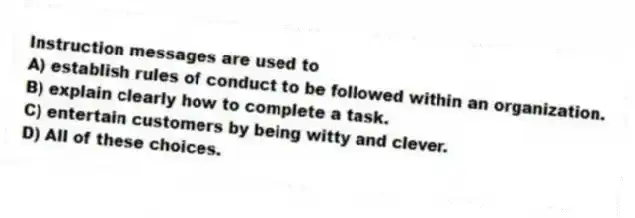 Instruction messages are used to
A) establish rules of conduct to be followed within an organization.
B) explain clearly how to complete a task.
C) entertain customers by being witty and clever.
D) All of these choices.