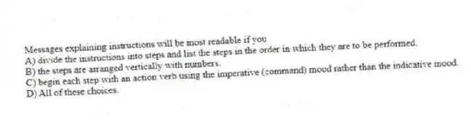 Messages explaining instructions will be most readable if you
A) divide the instructions into steps and list the steps in the order in which they are to be performed.
B) the steps are arranged vertically with numbers.
C) begin each step with an action verb using the imperative (command) mood rather than the indicative mood.
D) All of these choices.