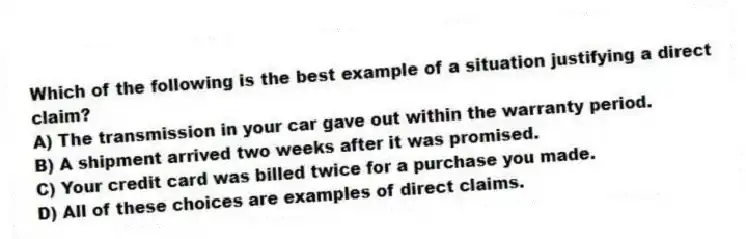 Which of the following is the best example of a situation justifying a direct claim?
A) The transmission in your car gave out within the warranty period.
B) A shipment arrived two weeks after it was promised.
C) Your credit card was billed twice for a purchase you made.
D) All of these choices are examples of direct claims.